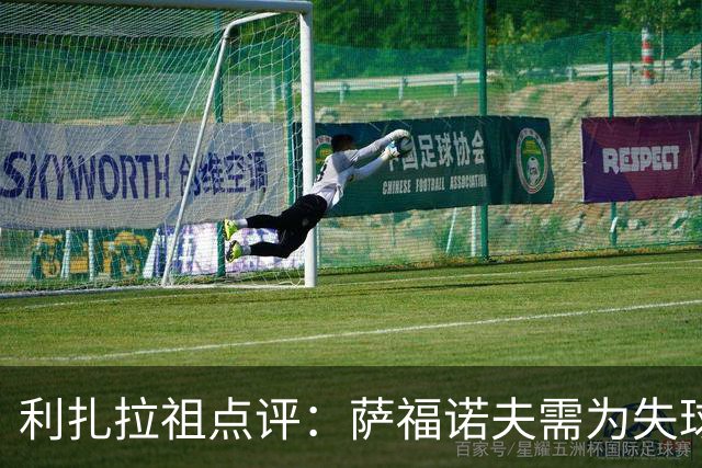 利扎拉祖点评：萨福诺夫需为失球负责；杜埃愈发强势应对压力